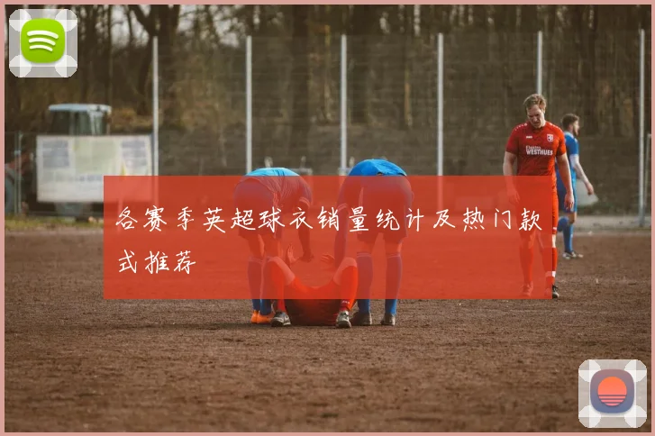 各赛季英超球衣销量统计及热门款式推荐