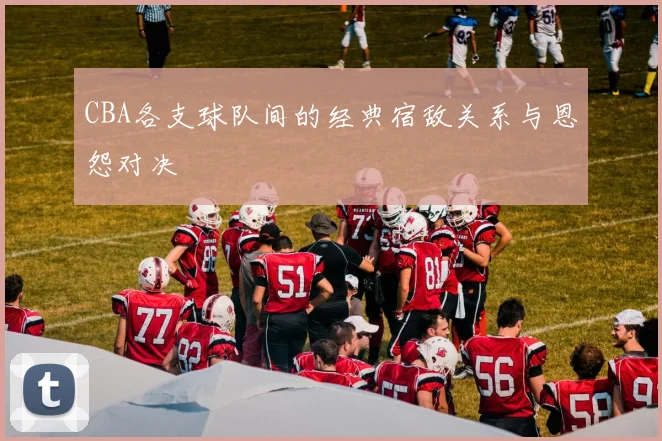 CBA各支球队间的经典宿敌关系与恩怨对决