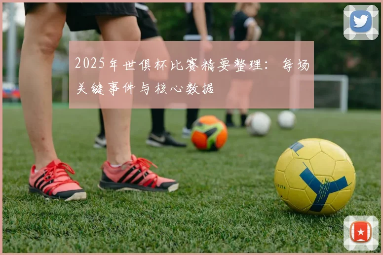 2025年世俱杯比赛精要整理：每场关键事件与核心数据