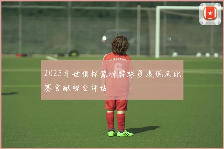 2025年世俱杯蒙特雷球员表现及比赛贡献综合评估