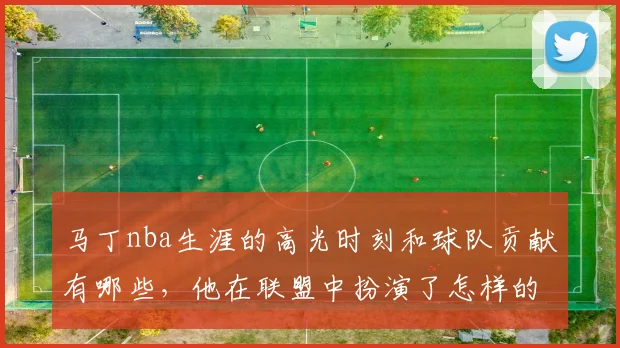 马丁nba生涯的高光时刻和球队贡献有哪些,他在联盟中扮演了怎样的角色