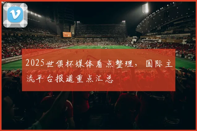 2025世俱杯媒体看点整理，国际主流平台报道重点汇总