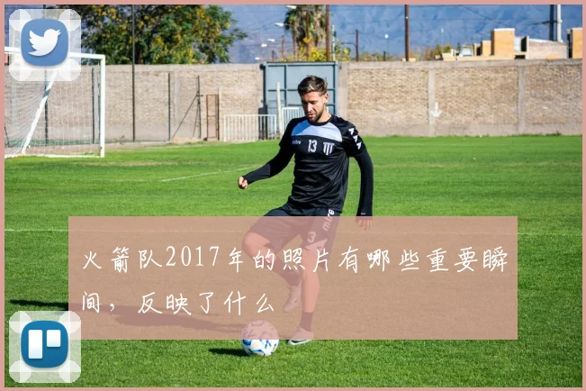 火箭队2017年的照片有哪些重要瞬间,反映了什么