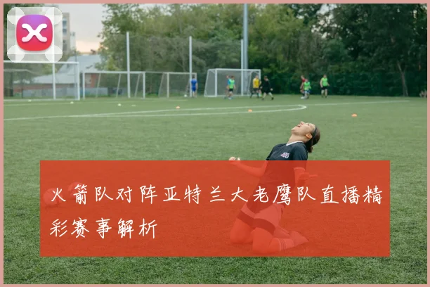 火箭队对阵亚特兰大老鹰队直播精彩赛事解析