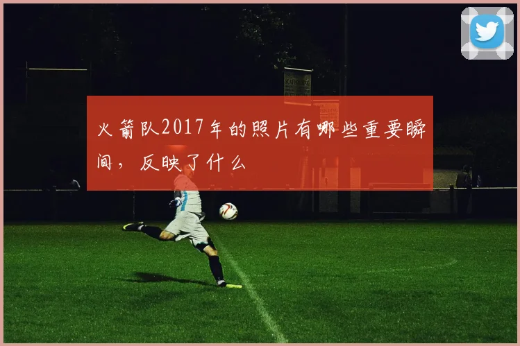 火箭队2017年的照片有哪些重要瞬间，反映了什么